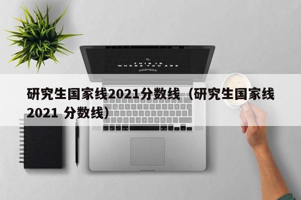 研究生国家线2021分数线（研究生国家线2021 分数线）