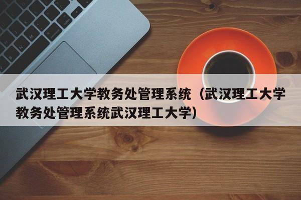 武汉理工大学教务处管理系统（武汉理工大学教务处管理系统武汉理工大学）