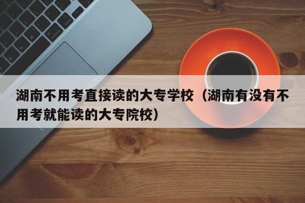 湖南不用考直接读的大专学校（湖南有没有不用考就能读的大专院校）