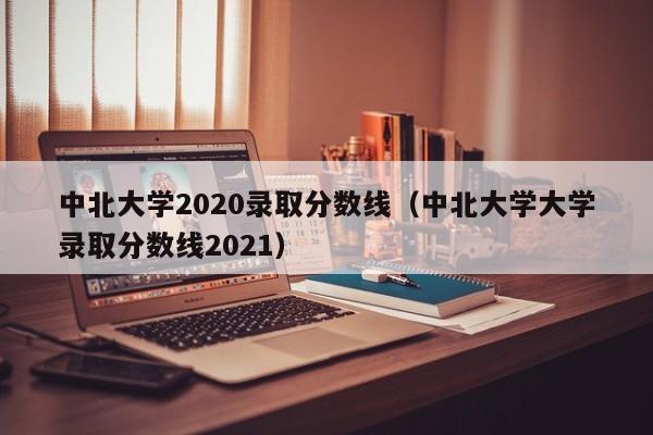 中北大学2020录取分数线（中北大学大学录取分数线2021）