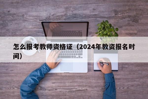 怎么报考教师资格证（2024年教资报名时间）