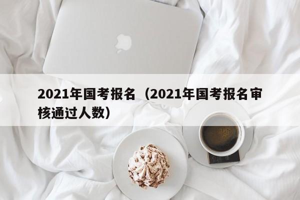 2021年国考报名（2021年国考报名审核通过人数）