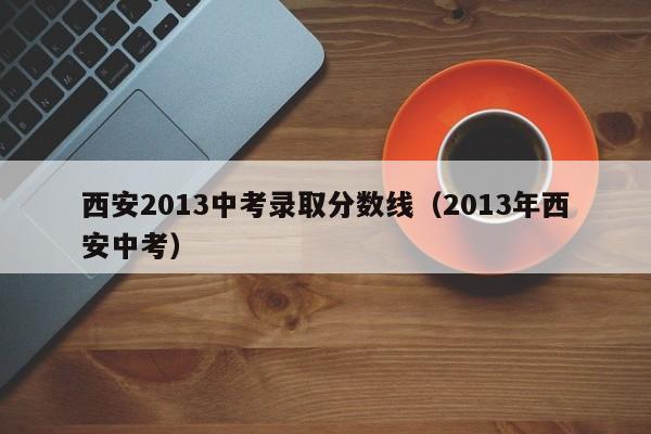 西安2013中考录取分数线（2013年西安中考）