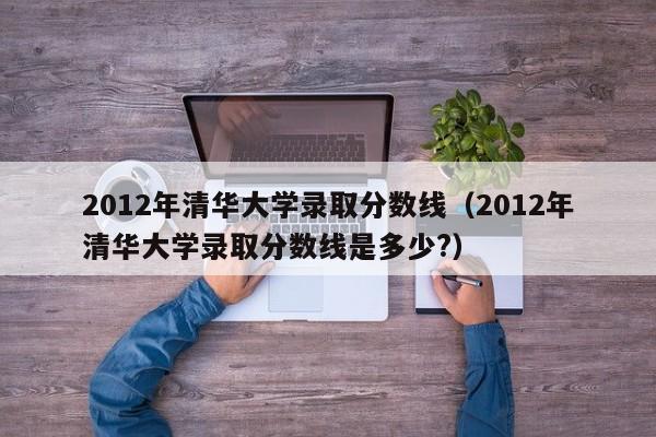 2012年清华大学录取分数线（2012年清华大学录取分数线是多少?）