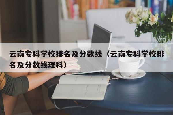 云南专科学校排名及分数线（云南专科学校排名及分数线理科）