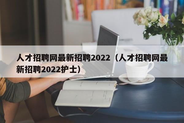 人才招聘网最新招聘2022（人才招聘网最新招聘2022护士）