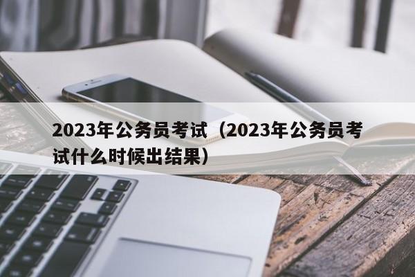 2023年公务员考试（2023年公务员考试什么时候出结果）