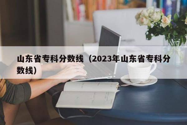 山东省专科分数线（2023年山东省专科分数线）