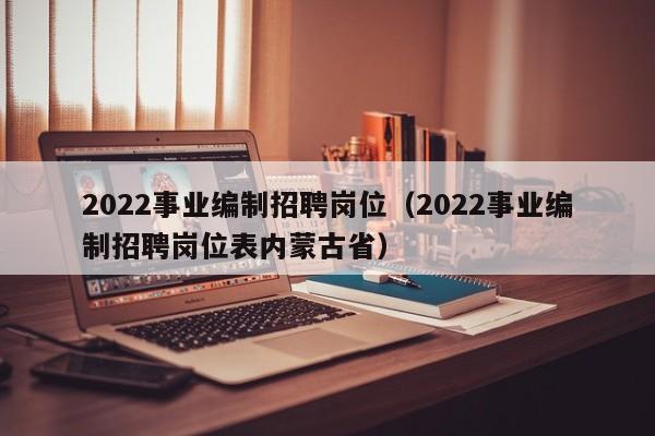 2022事业编制招聘岗位（2022事业编制招聘岗位表内蒙古省）