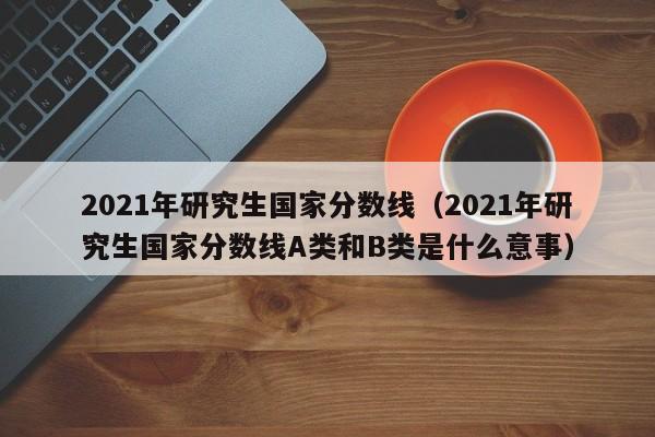 2021年研究生国家分数线（2021年研究生国家分数线A类和B类是什么意事）