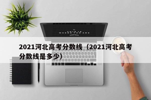 2021河北高考分数线（2021河北高考分数线是多少）