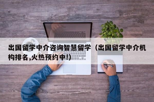 出国留学中介咨询智慧留学（出国留学中介机构排名,火热预约中!）