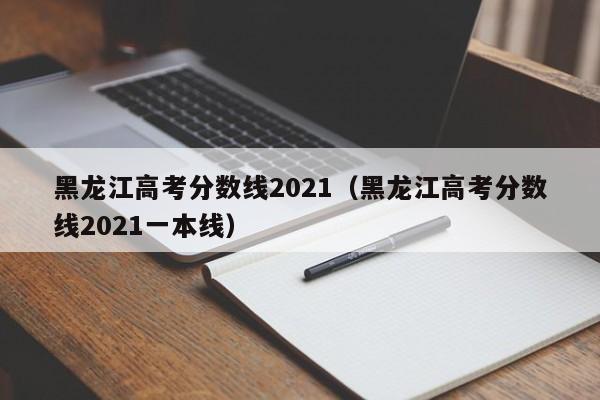 黑龙江高考分数线2021（黑龙江高考分数线2021一本线）