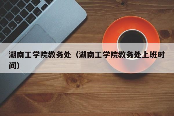 湖南工学院教务处（湖南工学院教务处上班时间）