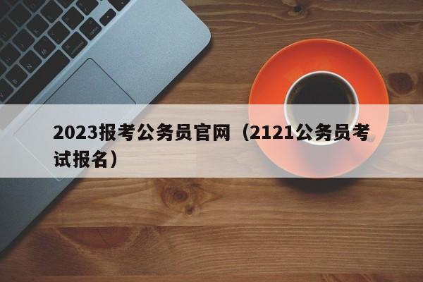 2023报考公务员官网（2121公务员考试报名）