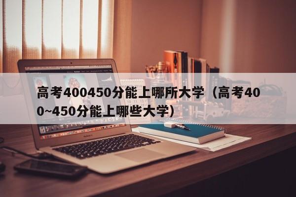 高考400450分能上哪所大学（高考400~450分能上哪些大学）