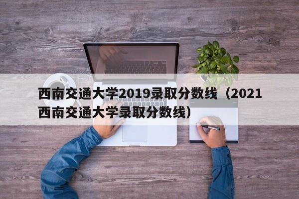 西南交通大学2019录取分数线（2021西南交通大学录取分数线）