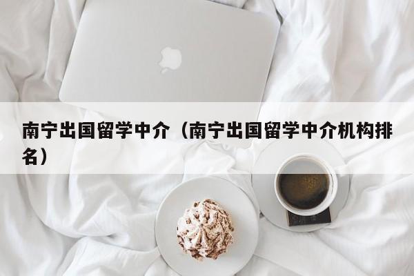 南宁出国留学中介（南宁出国留学中介机构排名）