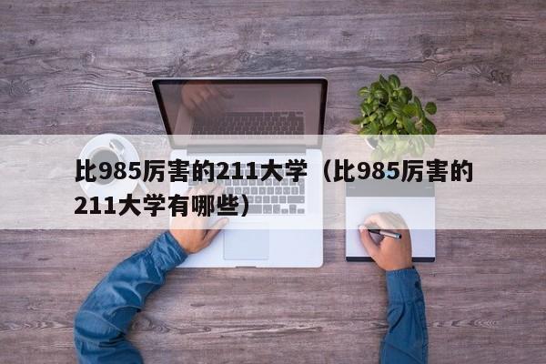 比985厉害的211大学（比985厉害的211大学有哪些）