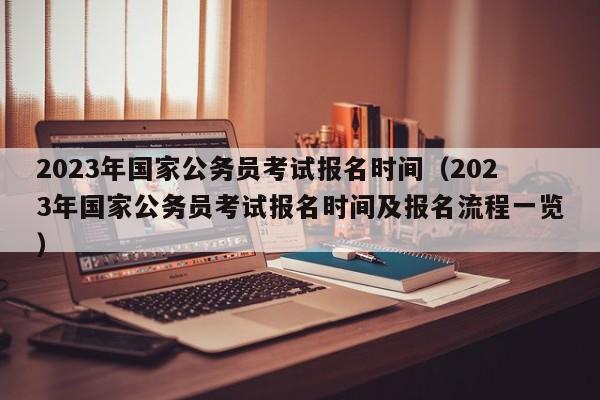 2023年国家公务员考试报名时间（2023年国家公务员考试报名时间及报名流程一览）