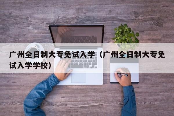 广州全日制大专免试入学（广州全日制大专免试入学学校）