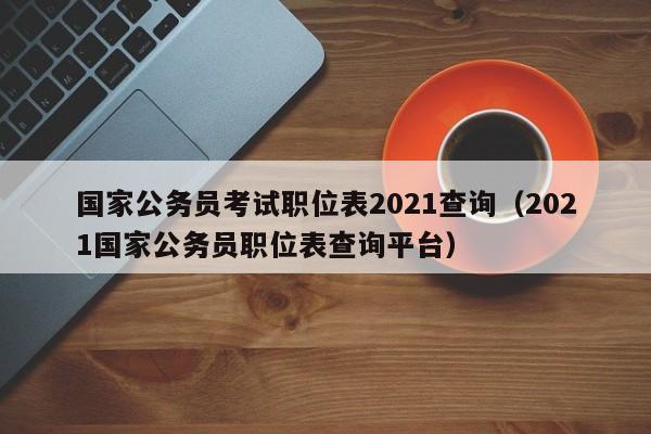 国家公务员考试职位表2021查询（2021国家公务员职位表查询平台）