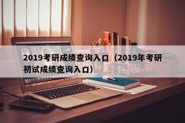 2019考研成绩查询入口（2019年考研初试成绩查询入口）