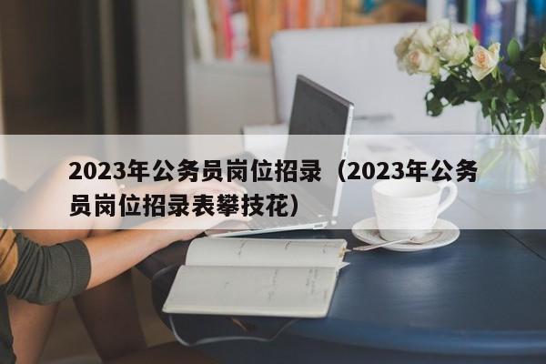 2023年公务员岗位招录（2023年公务员岗位招录表攀技花）