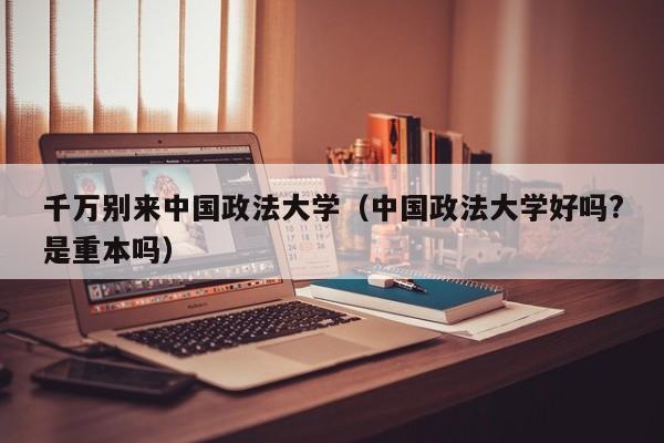 千万别来中国政法大学（中国政法大学好吗?是重本吗）