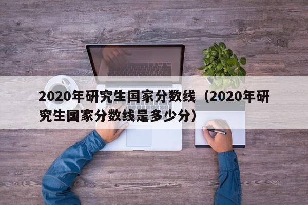 2020年研究生国家分数线（2020年研究生国家分数线是多少分）