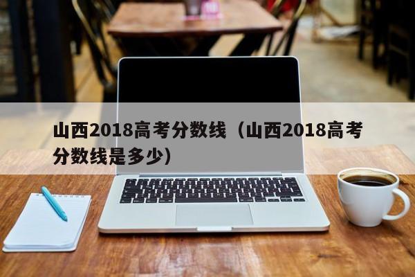 山西2018高考分数线（山西2018高考分数线是多少）