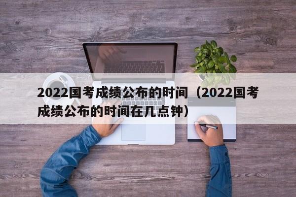 2022国考成绩公布的时间（2022国考成绩公布的时间在几点钟）