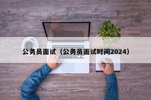 公务员面试（公务员面试时间2024）