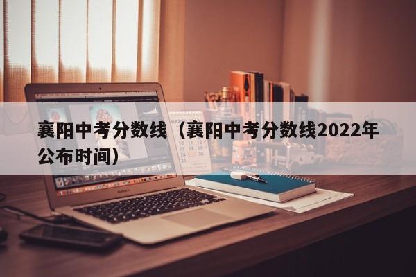 襄阳中考分数线（襄阳中考分数线2022年公布时间）