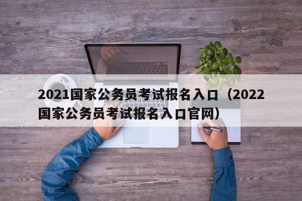 2021国家公务员考试报名入口（2022国家公务员考试报名入口官网）