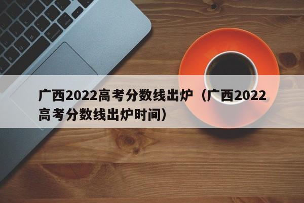 广西2022高考分数线出炉（广西2022高考分数线出炉时间）