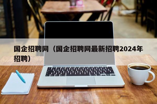 国企招聘网（国企招聘网最新招聘2024年招聘）