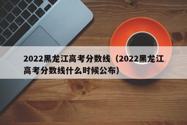 2022黑龙江高考分数线（2022黑龙江高考分数线什么时候公布）