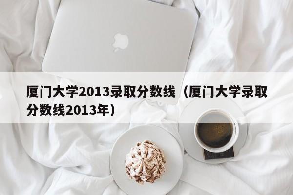 厦门大学2013录取分数线（厦门大学录取分数线2013年）