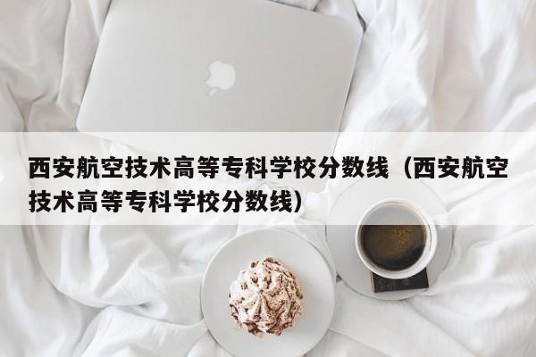 西安航空技术高等专科学校分数线（西安航空技术高等专科学校分数线）