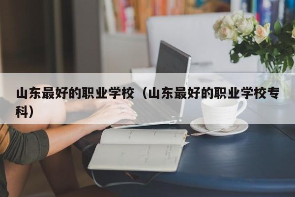 山东最好的职业学校（山东最好的职业学校专科）