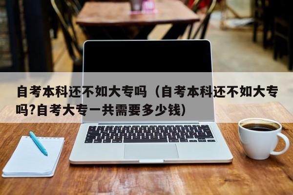 自考本科还不如大专吗（自考本科还不如大专吗?自考大专一共需要多少钱）