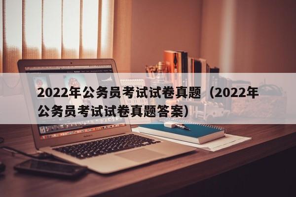 2022年公务员考试试卷真题（2022年公务员考试试卷真题答案）