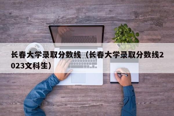 长春大学录取分数线（长春大学录取分数线2023文科生）