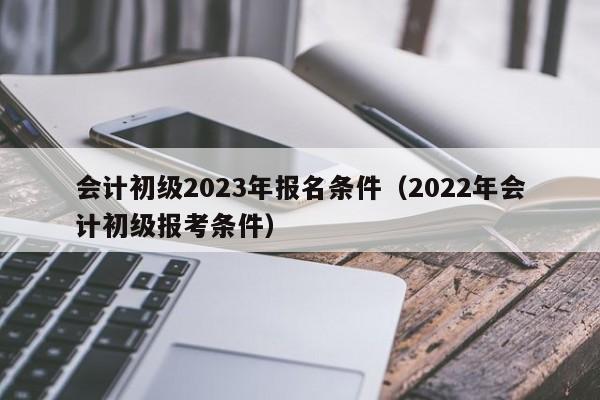 会计初级2023年报名条件（2022年会计初级报考条件）