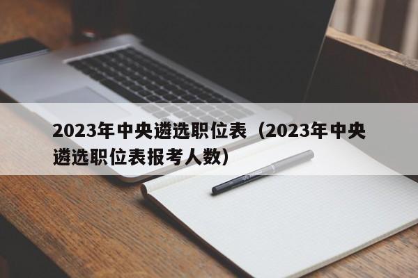 2023年中央遴选职位表（2023年中央遴选职位表报考人数）