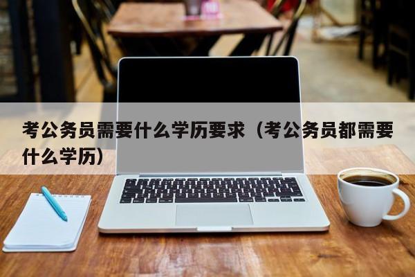 考公务员需要什么学历要求（考公务员都需要什么学历）