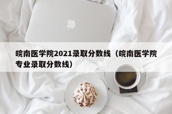 皖南医学院2021录取分数线（皖南医学院专业录取分数线）