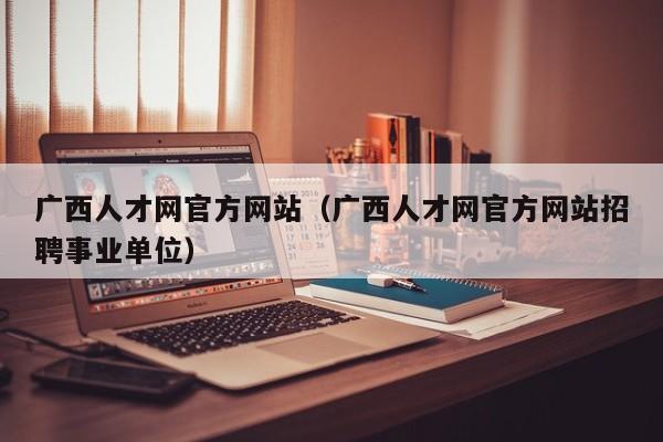 广西人才网官方网站（广西人才网官方网站招聘事业单位）