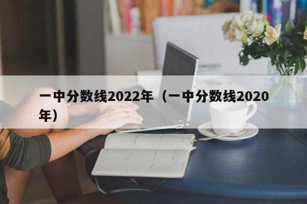 一中分数线2022年（一中分数线2020年）